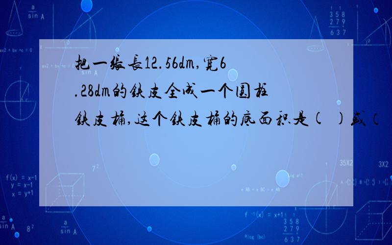 把一张长12.56dm,宽6.28dm的铁皮全成一个圆柱铁皮桶,这个铁皮桶的底面积是( )或（）平方分米