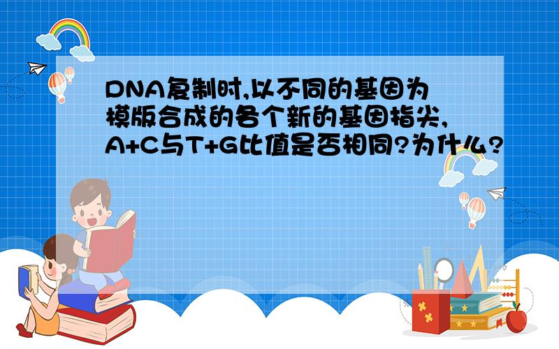 DNA复制时,以不同的基因为模版合成的各个新的基因指尖,A+C与T+G比值是否相同?为什么?