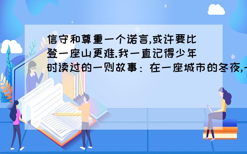 信守和尊重一个诺言,或许要比登一座山更难.我一直记得少年时读过的一则故事：在一座城市的冬夜,一位正妇女劝他赶快回家,但执拗的孩子坚持要接到命令才离开.“孩子不肯离开是因为什