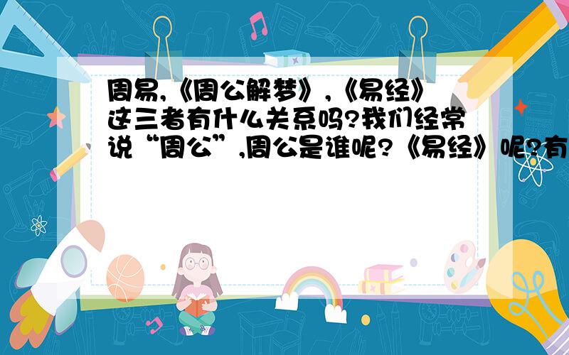 周易,《周公解梦》,《易经》这三者有什么关系吗?我们经常说“周公”,周公是谁呢?《易经》呢?有那个好心人可以回答这个问题呢?