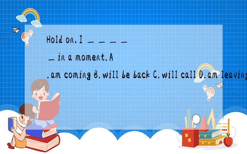 Hold on,I _____in a moment.A.am coming B.will be back C.will call D.am leaving请具体说明