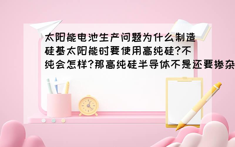 太阳能电池生产问题为什么制造硅基太阳能时要使用高纯硅?不纯会怎样?那高纯硅半导体不是还要掺杂B、P形成两种不同的半导体才能组成太阳能电池吗?这个掺杂会对太阳能电池不利吗?