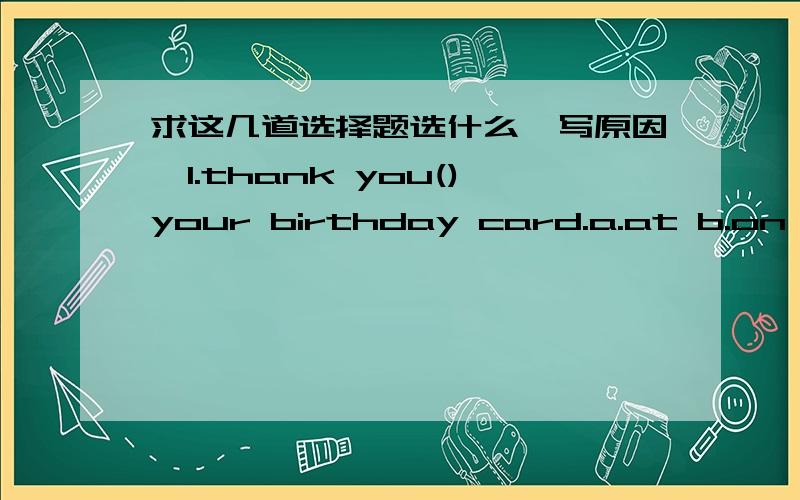 求这几道选择题选什么,写原因,1.thank you()your birthday card.a.at b.on c.at d.for2.they are() in the river.a.swim b.swiming c.swimming d.swims3.we clean our house and()bad luck a.wash b.sweep away c.clean up d.get away4.would you like()to