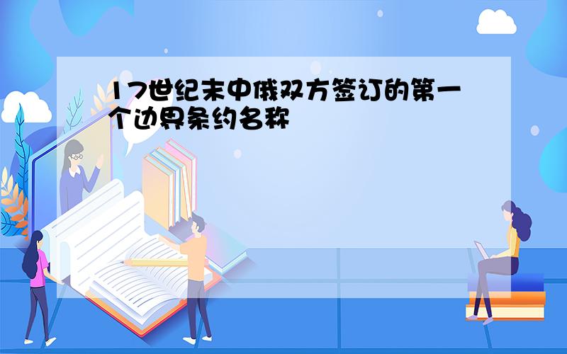 17世纪末中俄双方签订的第一个边界条约名称