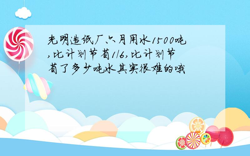 光明造纸厂六月用水1500吨,比计划节省1/6,比计划节省了多少吨水其实很难的哦