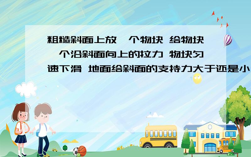 粗糙斜面上放一个物块 给物块一个沿斜面向上的拉力 物块匀速下滑 地面给斜面的支持力大于还是小于它们的重力 斜面是否受到地面给它的摩擦 若受到摩擦方向向那边