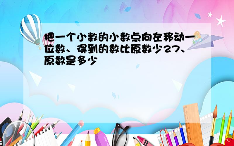 把一个小数的小数点向左移动一位数、得到的数比原数少27、原数是多少