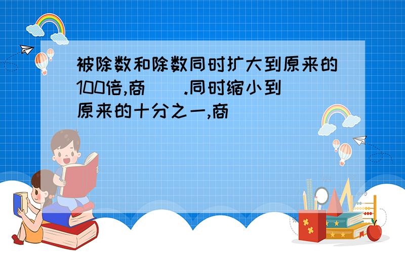 被除数和除数同时扩大到原来的100倍,商（）.同时缩小到原来的十分之一,商（）