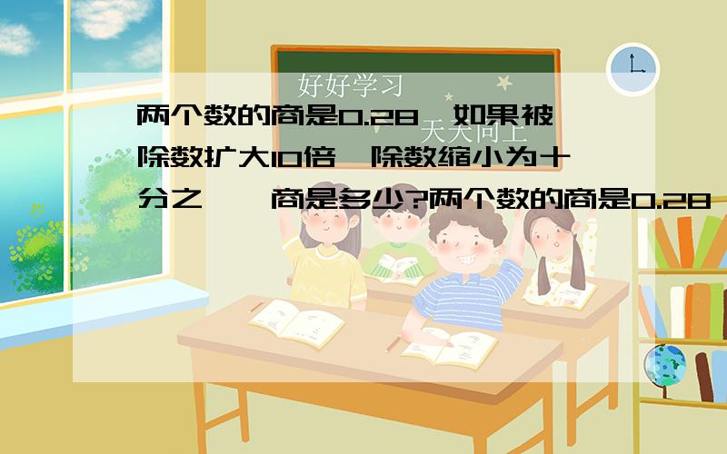 两个数的商是0.28,如果被除数扩大10倍,除数缩小为十分之一,商是多少?两个数的商是0.28,如果被除数扩大1为原来的10倍,除数缩小为十分之一,商是多少?