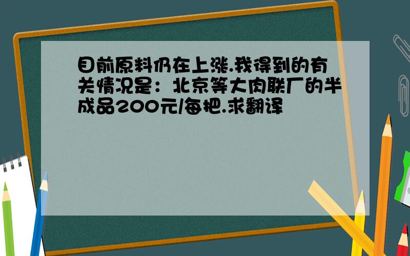 目前原料仍在上涨.我得到的有关情况是：北京等大肉联厂的半成品200元/每把.求翻译