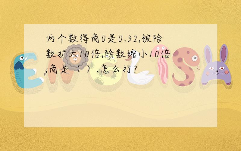 两个数得商0是0.32,被除数扩大10倍,除数缩小10倍,商是（ ）.怎么打?