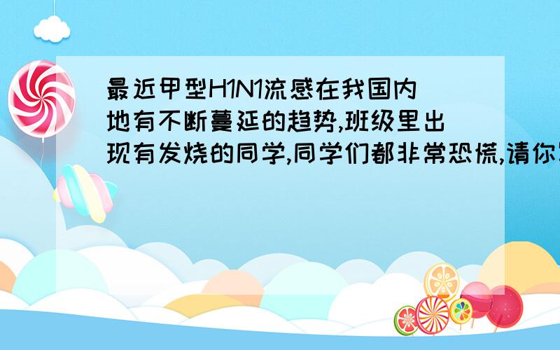 最近甲型H1N1流感在我国内地有不断蔓延的趋势,班级里出现有发烧的同学,同学们都非常恐慌,请你写几句话