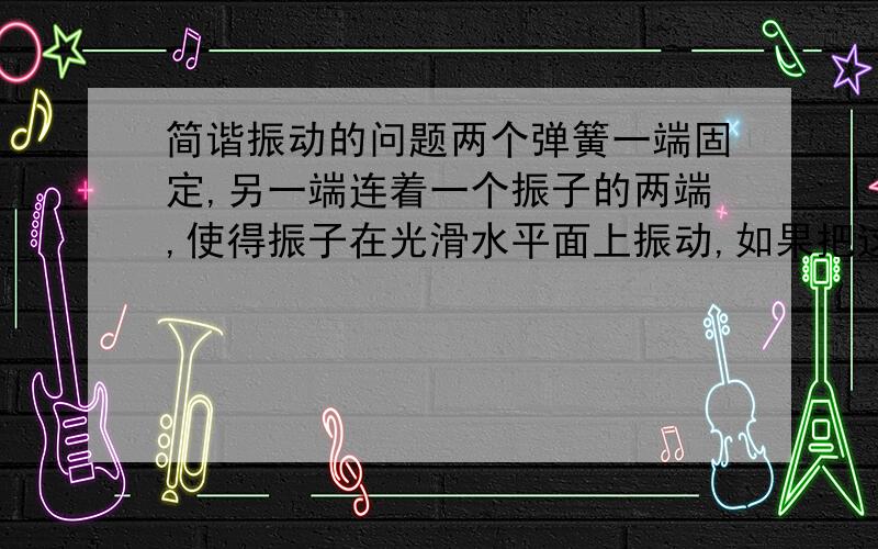 简谐振动的问题两个弹簧一端固定,另一端连着一个振子的两端,使得振子在光滑水平面上振动,如果把这个系统放到有一定倾角的光滑斜面上,振子的振动周期会不会改变?要具体分析,