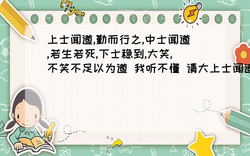 上士闻道,勤而行之,中士闻道,若生若死,下士稳到,大笑,不笑不足以为道 我听不懂 请大上士闻道,勤而行之,中士闻道,若生若死,下士稳到,大笑,不笑不足以为道 我听不懂