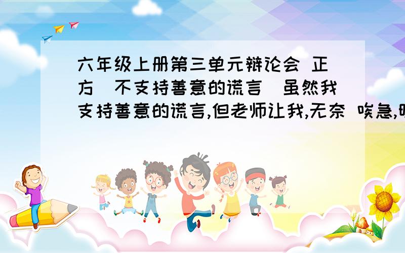 六年级上册第三单元辩论会 正方（不支持善意的谎言）虽然我支持善意的谎言,但老师让我,无奈 唉急,明天就要开辩论会了,要不少于500字,要简便易懂.必须有题目和格式正确,快啊,如果好的话