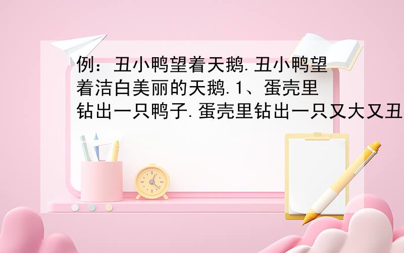 例：丑小鸭望着天鹅.丑小鸭望着洁白美丽的天鹅.1、蛋壳里钻出一只鸭子.蛋壳里钻出一只又大又丑的鸭子.2、海面上出现了一条鲨鱼.海面上出现了一条凶恶的鲨鱼.