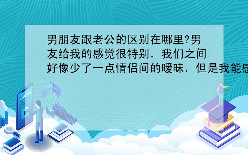 男朋友跟老公的区别在哪里?男友给我的感觉很特别．我们之间好像少了一点情侣间的暧昧．但是我能感觉到他真的很爱我．只是．．．．我分不清自己到底有没有想过跟他有以后,因为我有