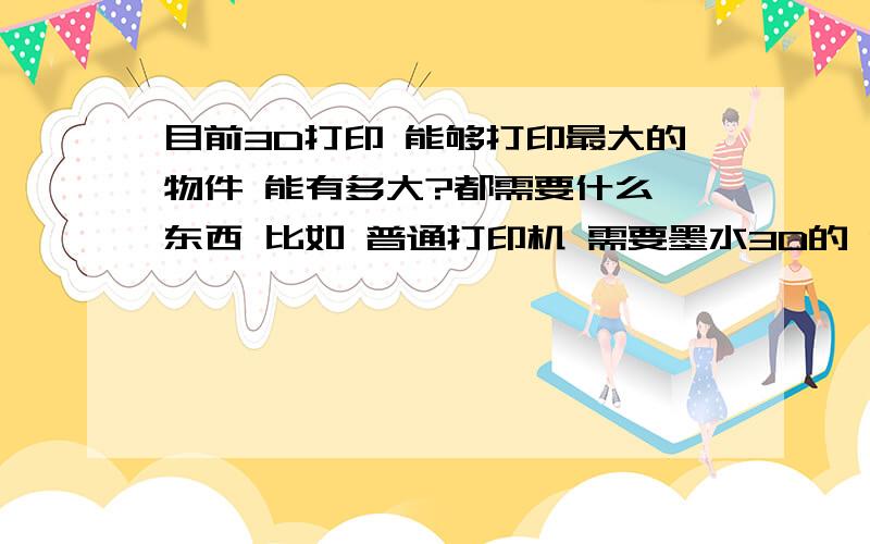 目前3D打印 能够打印最大的物件 能有多大?都需要什么 东西 比如 普通打印机 需要墨水3D的 能打印什么类型的 物件 我的意思是说 是什么物质的 塑料的 还是铝合金的·还是什么的求科普 求