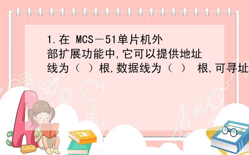 1.在 MCS－51单片机外部扩展功能中,它可以提供地址线为（ ）根,数据线为（ ） 根,可寻址的外部数据存储器容量为（ ） ,可寻址的外部程序存储器容量为 （ ） ,访问这两个存储体的控制信号