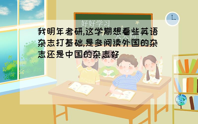 我明年考研,这学期想看些英语杂志打基础,是多阅读外国的杂志还是中国的杂志好