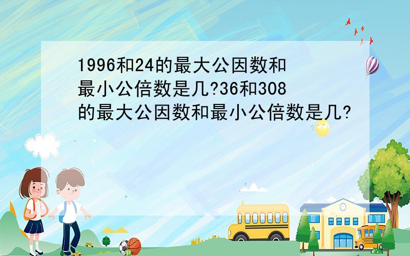 1996和24的最大公因数和最小公倍数是几?36和308的最大公因数和最小公倍数是几?