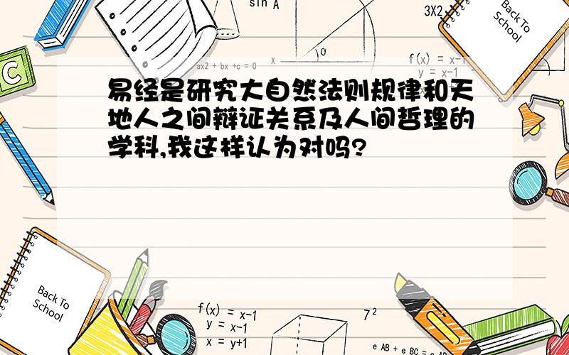 易经是研究大自然法则规律和天地人之间辩证关系及人间哲理的学科,我这样认为对吗?