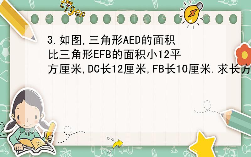 3.如图,三角形AED的面积比三角形EFB的面积小12平方厘米,DC长12厘米,FB长10厘米.求长方形ABCD的面积.图