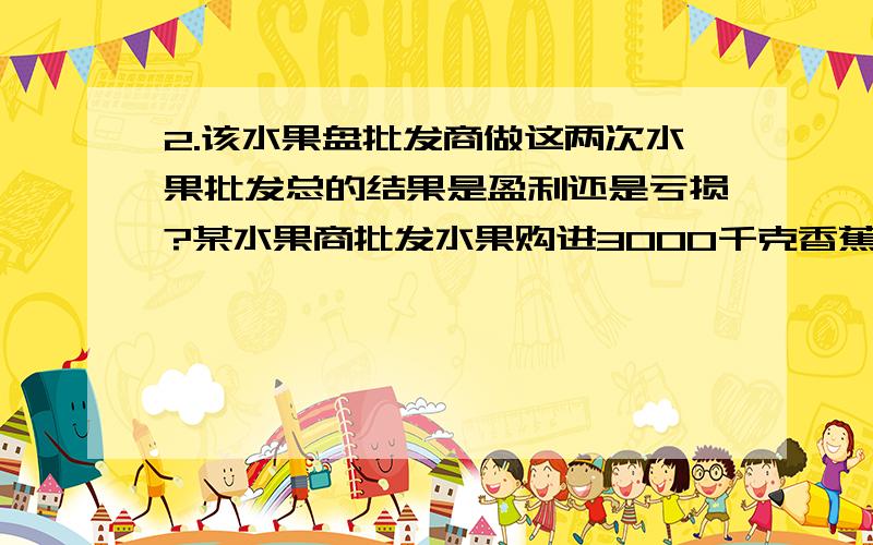 2.该水果盘批发商做这两次水果批发总的结果是盈利还是亏损?某水果商批发水果购进3000千克香蕉以每千克4元的价钱卖出全部售出后盈利25%；第二次以每千克5元的进价购进2000千克苹果,全部