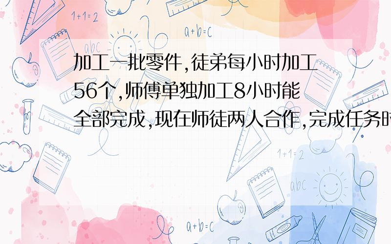 加工一批零件,徒弟每小时加工56个,师傅单独加工8小时能全部完成,现在师徒两人合作,完成任务时,师徒两人加工零件的数量比是7:4,这批零件一共有多少个?