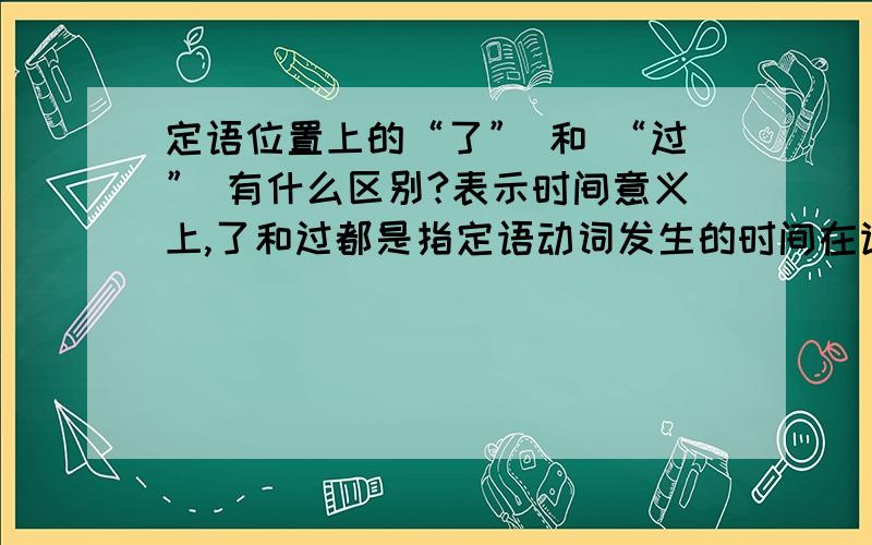 定语位置上的“了” 和 “过” 有什么区别?表示时间意义上,了和过都是指定语动词发生的时间在谓语动词之前,并且已经结束了,这两者有什么区别?