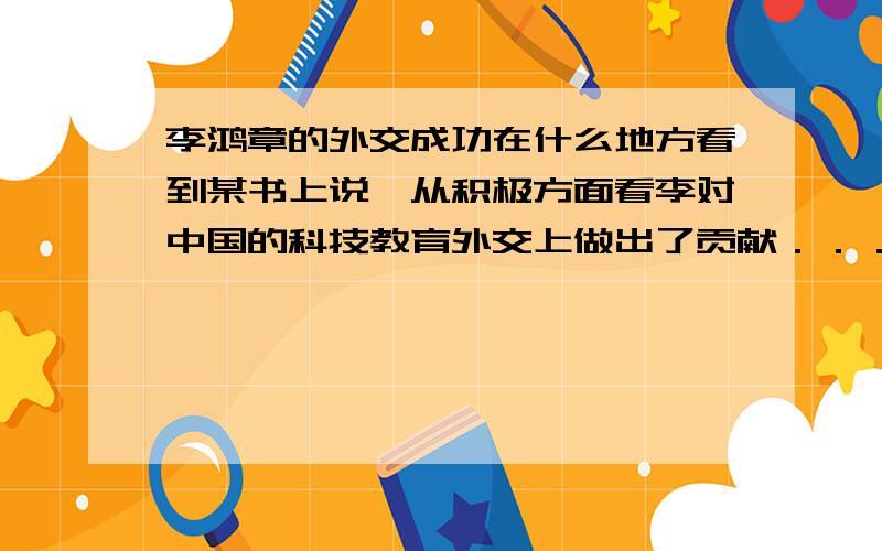 李鸿章的外交成功在什么地方看到某书上说,从积极方面看李对中国的科技教育外交上做出了贡献．．．．．外交上的贡献是什么?这是书上给的标准答案