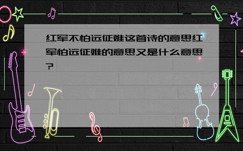 红军不怕远征难这首诗的意思红军怕远征难的意思又是什么意思?