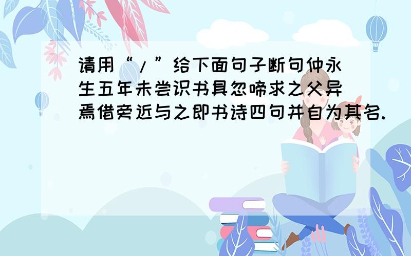 请用“/”给下面句子断句仲永生五年未尝识书具忽啼求之父异焉借旁近与之即书诗四句并自为其名.