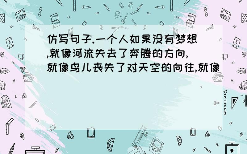 仿写句子.一个人如果没有梦想,就像河流失去了奔腾的方向,就像鸟儿丧失了对天空的向往,就像．．．．．