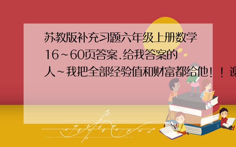 苏教版补充习题六年级上册数学16~60页答案.给我答案的人~我把全部经验值和财富都给他！！谢谢！！！最好有16~~~全部的！！！