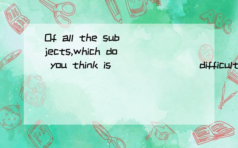 Of all the subjects,which do you think is__ __ __(difficult) to learn?填空