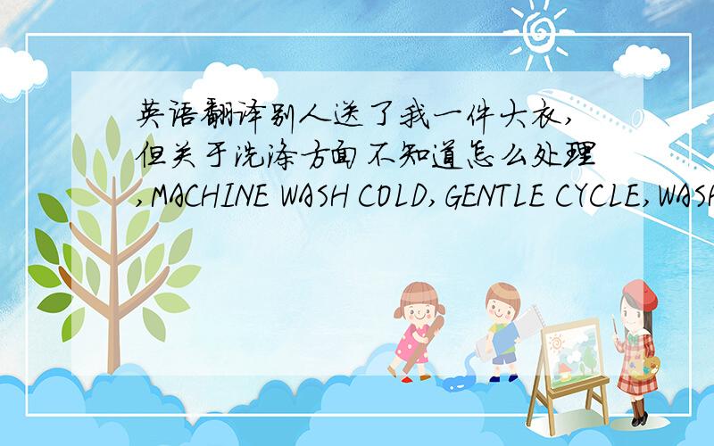 英语翻译别人送了我一件大衣,但关于洗涤方面不知道怎么处理,MACHINE WASH COLD,GENTLE CYCLE,WASHCOLOURS SEPERATELY,DO NOT USE BLEACHHANG TO DRYIRON AT LOW SETTINGMAY BE DRY CLEANEDLAVER A LA MACHINE A L'EAU FROIDE,AGITATION REDU