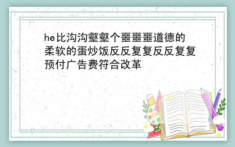 he比沟沟壑壑个噩噩噩道德的柔软的蛋炒饭反反复复反反复复预付广告费符合改革