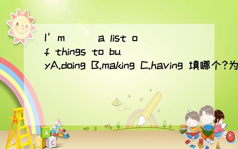 I’m___a list of things to buyA.doing B.making C.having 填哪个?为什么?我觉得填入三个都有不同的意思嘛!I’m doing a list of things to buy.我正在做一个购物清单I’m making a list of things to buy 我要买的东西列一