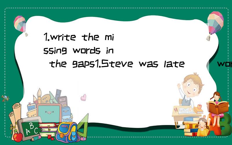 1.write the missing words in the gaps1.Steve was late___work.2.Steve landed_____the road when the bus hit him.3.He had to stay____hospital_____a few days ,but he was _____good hands there.4.Steve had time to think_____his future.5.He wants to go____t