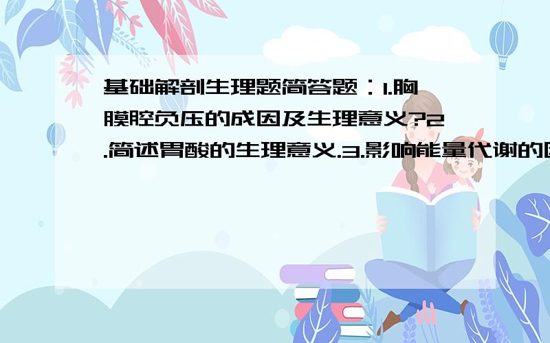 基础解剖生理题简答题：1.胸膜腔负压的成因及生理意义?2.简述胃酸的生理意义.3.影响能量代谢的因素有哪些4.简述肾单位的组成5.简述肝的形态和位置6.简述甲状腺的位置和形态及甲状腺激