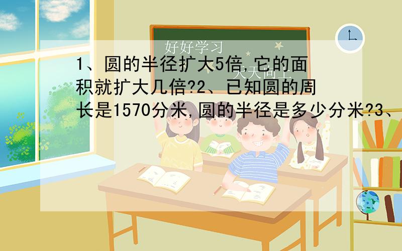 1、圆的半径扩大5倍,它的面积就扩大几倍?2、已知圆的周长是1570分米,圆的半径是多少分米?3、一个半圆的直径是10分米.求这个半圆的周长和面积