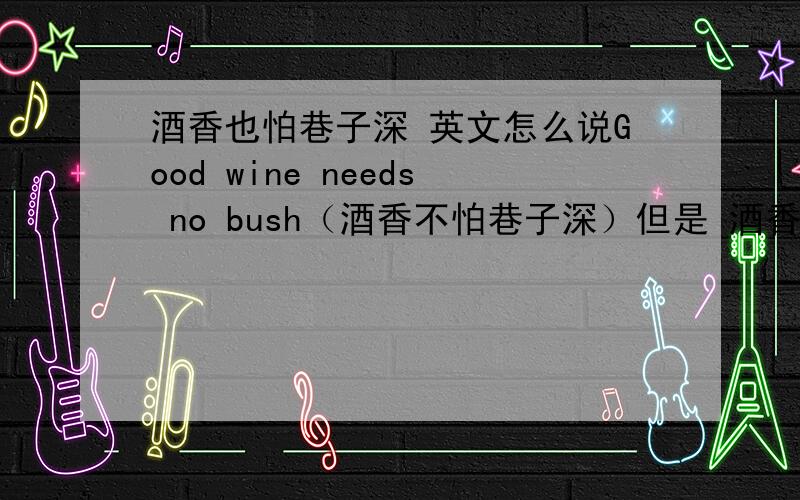 酒香也怕巷子深 英文怎么说Good wine needs no bush（酒香不怕巷子深）但是 酒香也怕巷子深怎么说呢?希望能是比较 符合英语习惯的，大家比较认可的，不是简单的直译，