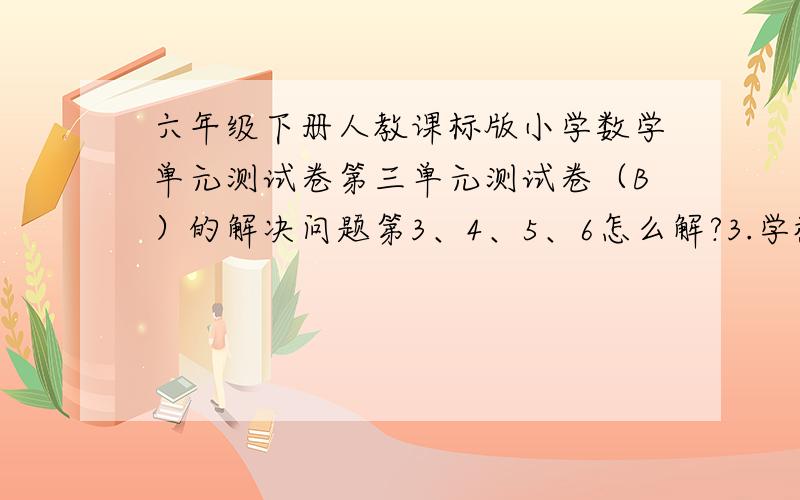 六年级下册人教课标版小学数学单元测试卷第三单元测试卷（B）的解决问题第3、4、5、6怎么解?3.学校操场为长方形，长是120cm，宽是75cm用1：3000的比例尺画成平面图，长和宽各是多少厘米？