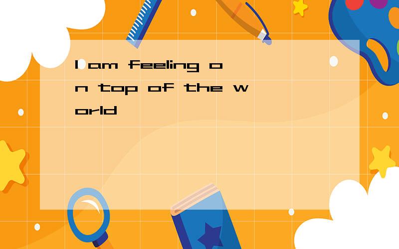 I am feeling on top of the world