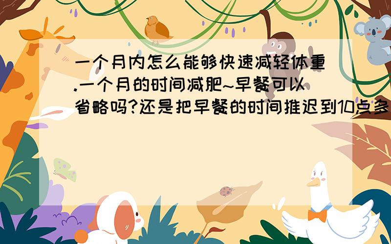 一个月内怎么能够快速减轻体重.一个月的时间减肥~早餐可以省略吗?还是把早餐的时间推迟到10点多左右.这样的话到中午我一般就可以不用吃饭了.晚餐是越早吃越好?还是越晚吃越好?还有请