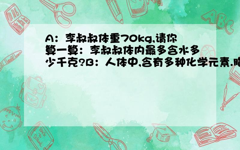 A：李叔叔体重70kg,请你算一算：李叔叔体内最多含水多少千克?B：人体中,含有多种化学元素.脂肪约占人体重的 十分之一 至 五分之一,水约占人体重的 二十分之十三 至 十分之七.有点急的啦~