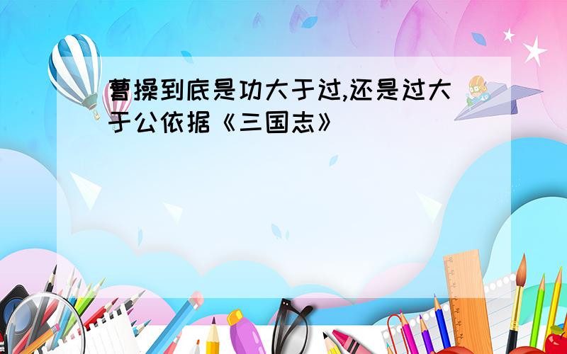 曹操到底是功大于过,还是过大于公依据《三国志》