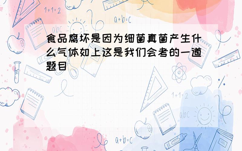 食品腐坏是因为细菌真菌产生什么气体如上这是我们会考的一道题目