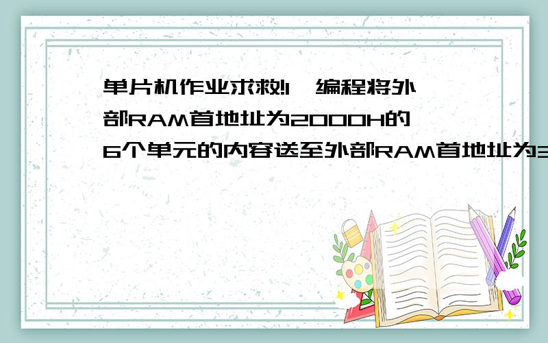 单片机作业求救!1、编程将外部RAM首地址为2000H的6个单元的内容送至外部RAM首地址为3000H的单元中去.再将程序ROM首地址为1000H的6个单元的内容送至外部RAM首地址为2000H的单元中去.2、试编程查